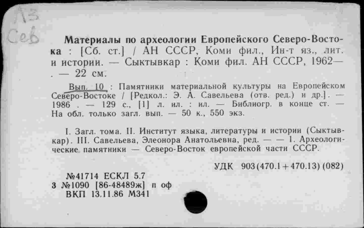 ﻿Материалы по археологии Европейского Северо-Востока : [Сб. ст.] / АН СССР, Коми фил., Ин-т яз., лит. и истории. — Сыктывкар : Коми фил. АН СССР, 1962— . — 22 см.
Вып. 10 : Памятники материальной культуры на Европейском Северо-Востоке / [Редкол.: Э. А. Савельева (отв. ред.) и др.]. — 1986 . — 129 с., [1] л. ил. : ил. — Библиогр. в конце ст. — На обл. только загл. вып. — 50 к., 550 экз.
I. Загл. тома. II. Институт языка, литературы и истории (Сыктывкар). III. Савельева, Элеонора Анатольевна, ред.---1. Археологи-
ческие памятники — Северо-Восток европейской части СССР.
№41714 ЕСКЛ 5.7
3 №1090 [86-48489ж] п оф ВКП 13.11.86 М341
УДК 903(470.1+470.13) (082)